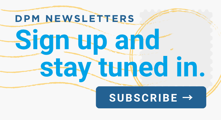 Sign up and stay tuned in! Subscribe to DPM's free newsletters today!
