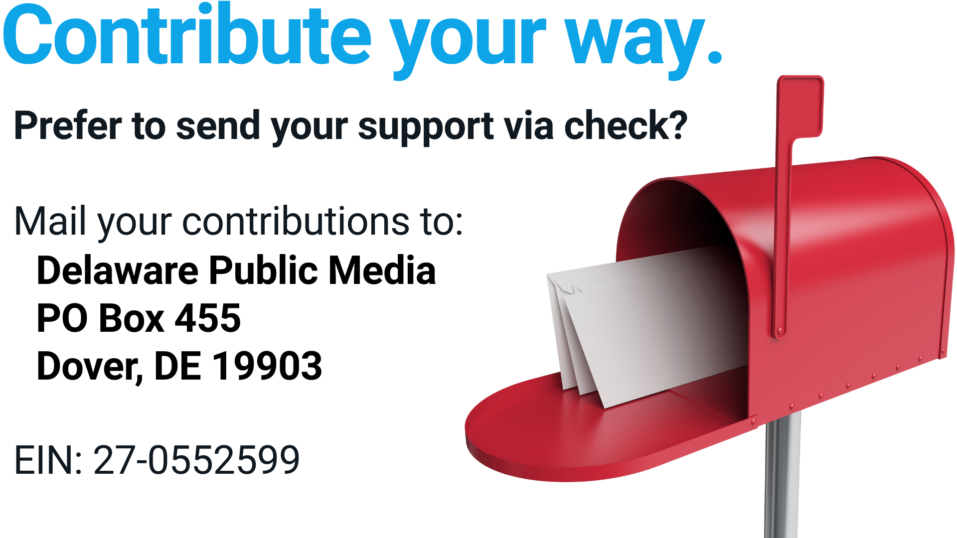 Contribute Your Way! Prefer to send your support via check?  Mail your contributions to: Delaware Public Media PO Box 455 Dover, DE 19903  EIN: 27-0552599  Wondering how you can best support DPM? Contact Anne Williams, Director of Development at awilliams@delawarepublic.org or (302) 857-7096 to discuss your options and learn how you can make a lasting impact.