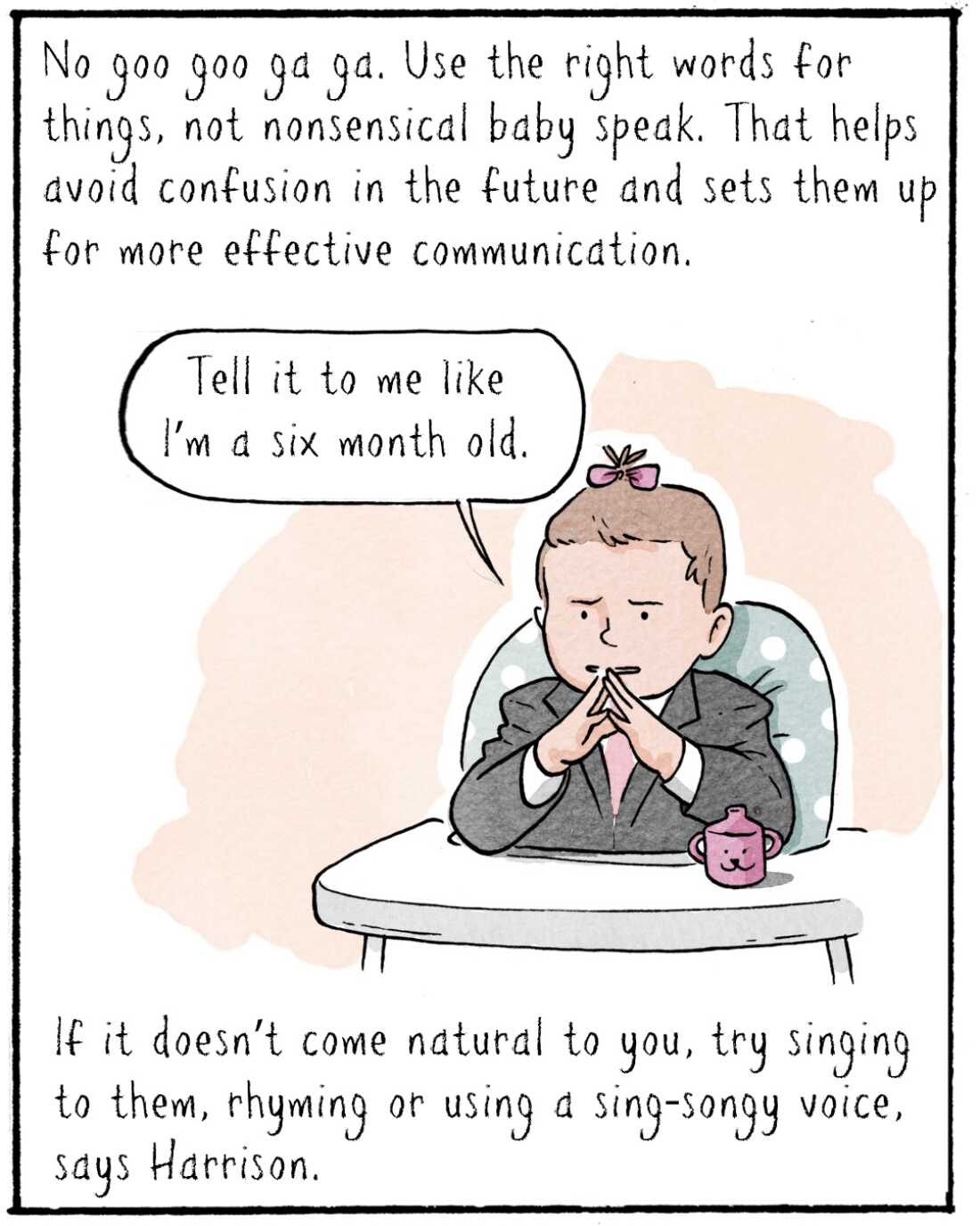 No googoo gaga. Use the right words for things, not nonsensical baby speak. That helps avoid confusion in the future and sets them up for more effective communication.  

IMAGE: Baby Elika in suit, with steepled hands (like a powerful businessman) thinking deeply. 

ELIKA: Tell it to me like I’m a 6-month-old. 

If it doesn’t come natural to you, try singing to them, rhyming or using a sing-songy voice, says Harrison. 