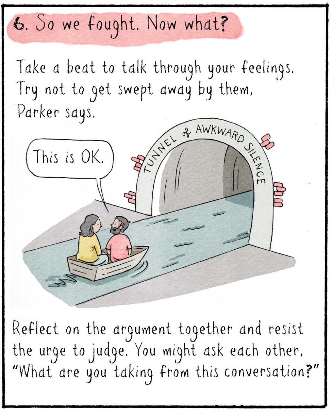 6. So we fought. Now what?  

Take a beat to talk through your feelings. Try not to get swept away by them, Parker says.

	IMAGE: Navied in a little boat with another person. They are about to enter the “Tunnel of Awkward Silence” 
	NAVIED: This is OK. 
	
Reflect on the argument together and resist the urge to judge. You might ask each other, “What are you taking from this conversation?”
