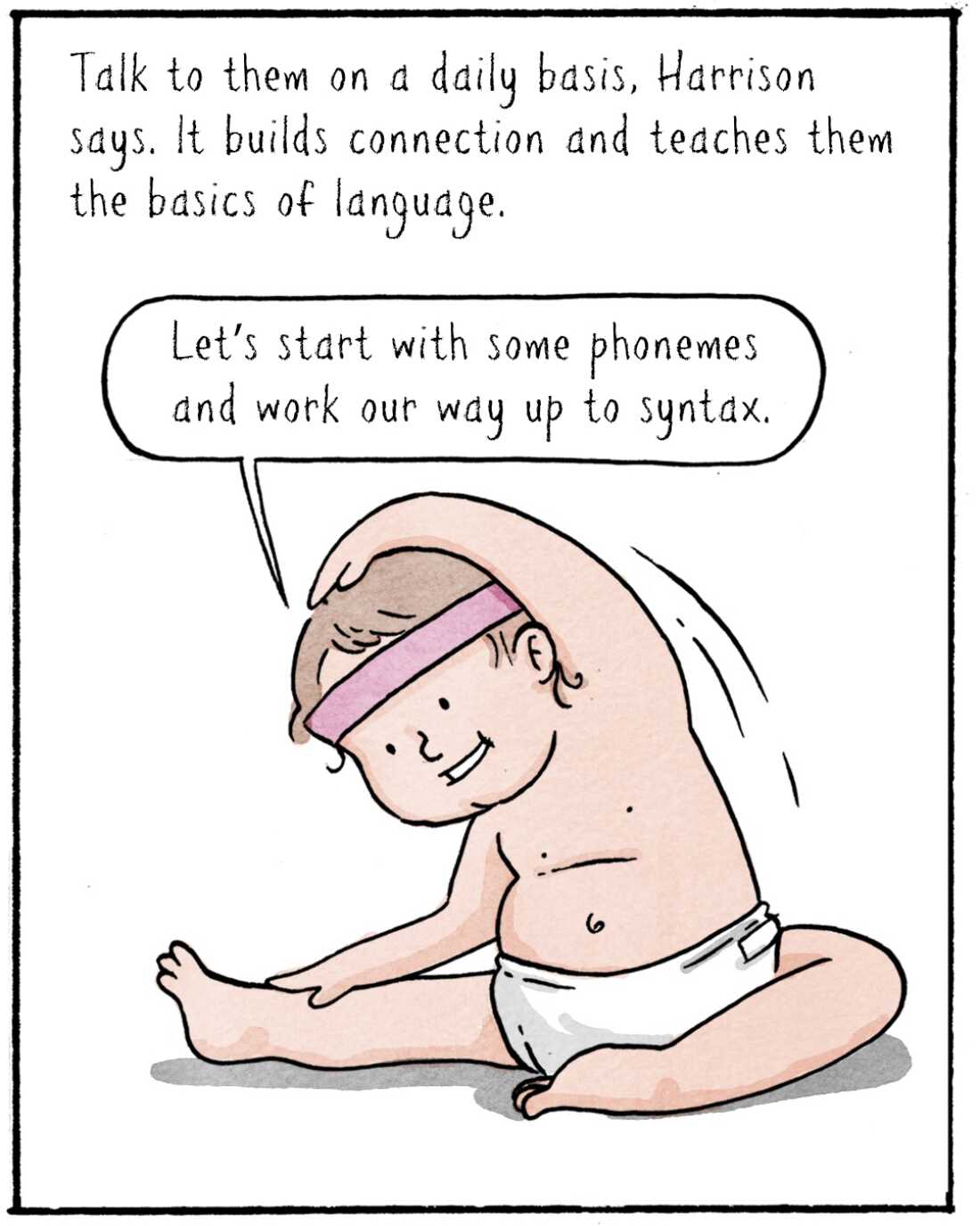 Talk to them on a daily basis, Harrison says. It builds connection and teaches them the basics of language. 

IMAGE: Baby Elika stretching like an athlete. 

	ELIKA: Let’s start with some phonemes and work our way up to syntax.
