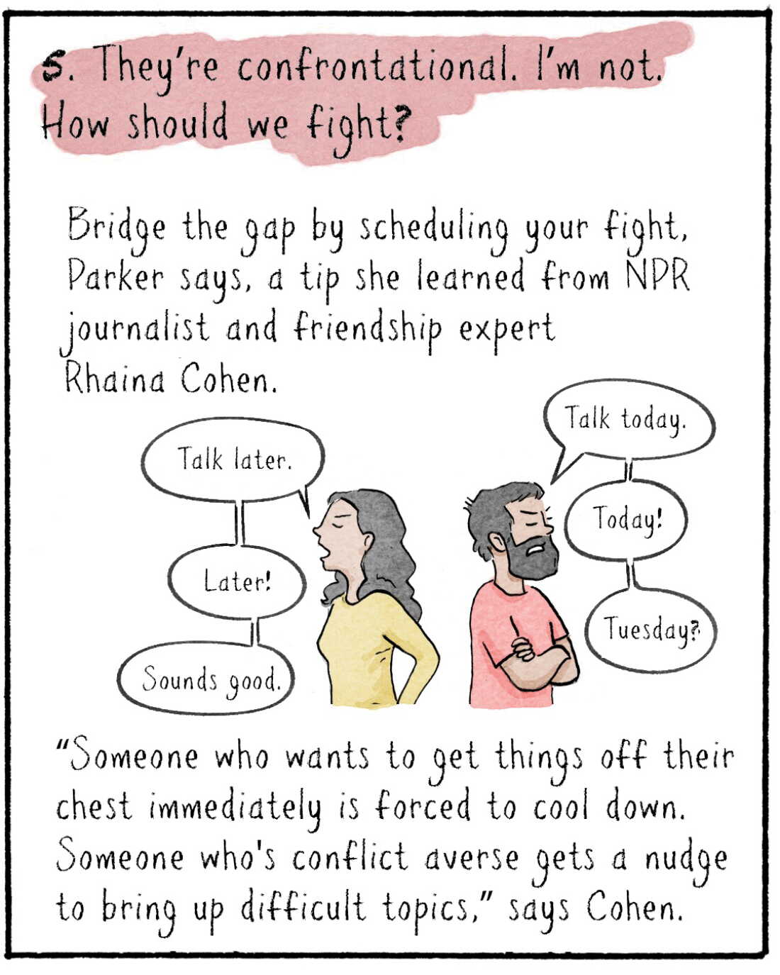 5. They’re confrontational, I’m not. How should we fight? 
Bridge the gap by scheduling your fight, Parker says, a tip she learned from NPR journalist and friendship expert Rhaina Cohen.  

RHAINA: “Someone who wants to get things off their chest immediately is forced to cool down. Someone who's conflict averse gets a nudge to bring up difficult topics,” says Rhaina Cohen. 

