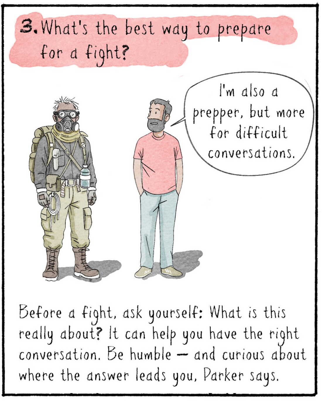 3. What’s the most constructive way to have an argument? 



IMAGE: Navied standing with someone who is dressed for the apocalypse (goggles, combat boots etc.) 
NAVIED: I’m also a prepper, but less for the apocalypse and more for difficult conversations. 

Before a fight, ask yourself: What is this really about? It can help you have the right conversation. Be humble — and curious about where the answer leads you, Parker says. 
