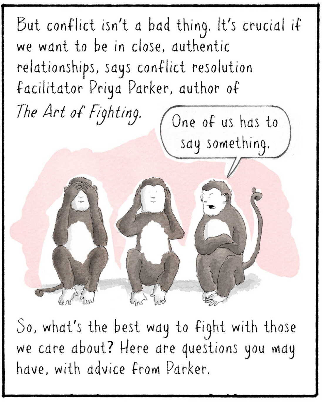 But conflict isn’t a bad thing. It’s crucial if we want to be in close, authentic relationships, says conflict resolution facilitator Priya Parker, author of The Art of Fighting. 

IMAGE: Three monkeys doing the see no evil, hear no evil, speak no evil thing.
MONKEY 3: One of us has to say something.

So, what’s the best way to fight with those we care about? Here are questions you may have, with advice from Parker.
