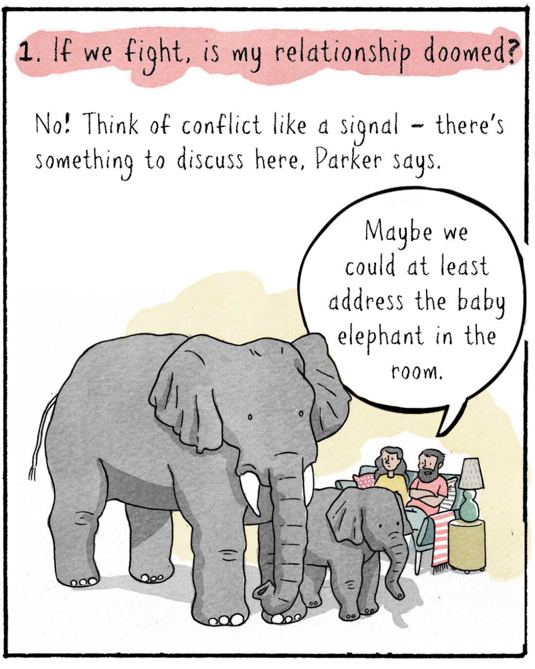 1. If we fight, is my relationship doomed?  No! Think of conflict like a signal – there’s something to discuss here, Parker says.

IMAGE: Navied and a woman sitting on a couch. An elephant and a baby elephant stand awkwardly in the room.
NAVIED: Maybe we could at least address the baby elephant in the room.
