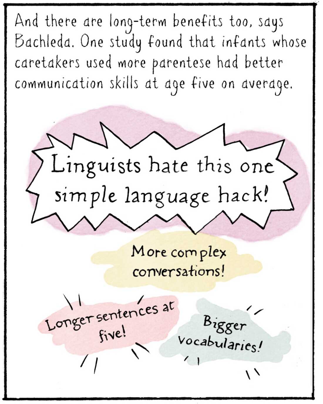 And there are long-term benefits too, says Bachleda. One study found that infants whose caretakers used more parentese had better communication skills at age five on average. 

IMAGE: Clickbait headline that reads: Linguists hate this one simple language hack! Longer sentences at five! Bigger vocabularies! More complex conversations!
