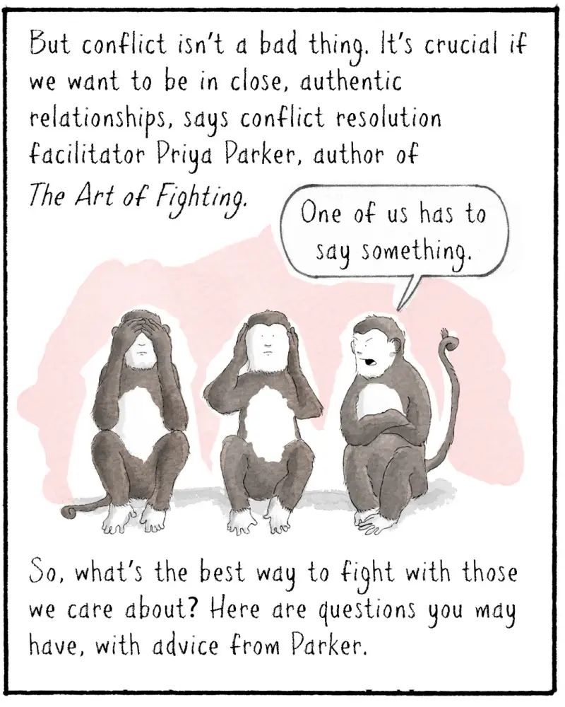 But conflict isn’t a bad thing. It’s crucial if we want to be in close, authentic relationships, says conflict resolution facilitator Priya Parker, author of The Art of Fighting. 

IMAGE: Three monkeys doing the see no evil, hear no evil, speak no evil thing.
MONKEY 3: One of us has to say something.

So, what’s the best way to fight with those we care about? Here are questions you may have, with advice from Parker.
