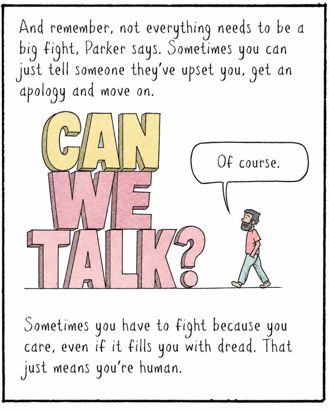 And remember, not everything needs to be a big fight, Parker says. Sometimes you can just tell someone they’ve upset you, get an apology and move on. 

	IMAGE: Navied now walks towards the towering “CAN WE TALK.”
	NAVIED: Of course.   

Sometimes you have to fight because you care, even if it fills you with dread. That just means you’re human.

