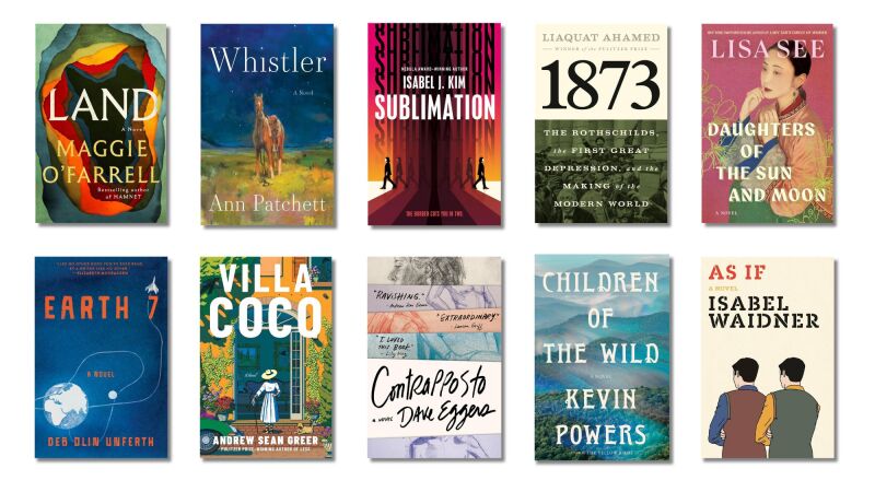 Book Covers of: Land, by Maggie O'Farrell; Whistler, by Ann Patchett; Sublimation, by Isabel J. Kim; 1873: The Rothschilds, the First Great Depression, and the Making of the Modern World, by Liaquat Ahamed; Daughters of the Sun and Moon, by Lisa See; Earth 7, by Deb Olin Unferth; Villa Coco, by Andrew Sean Greer; Contrapposto, by Dave Eggers; Children of the Wild, by Kevin Powers; As If, by Isabel Waidner