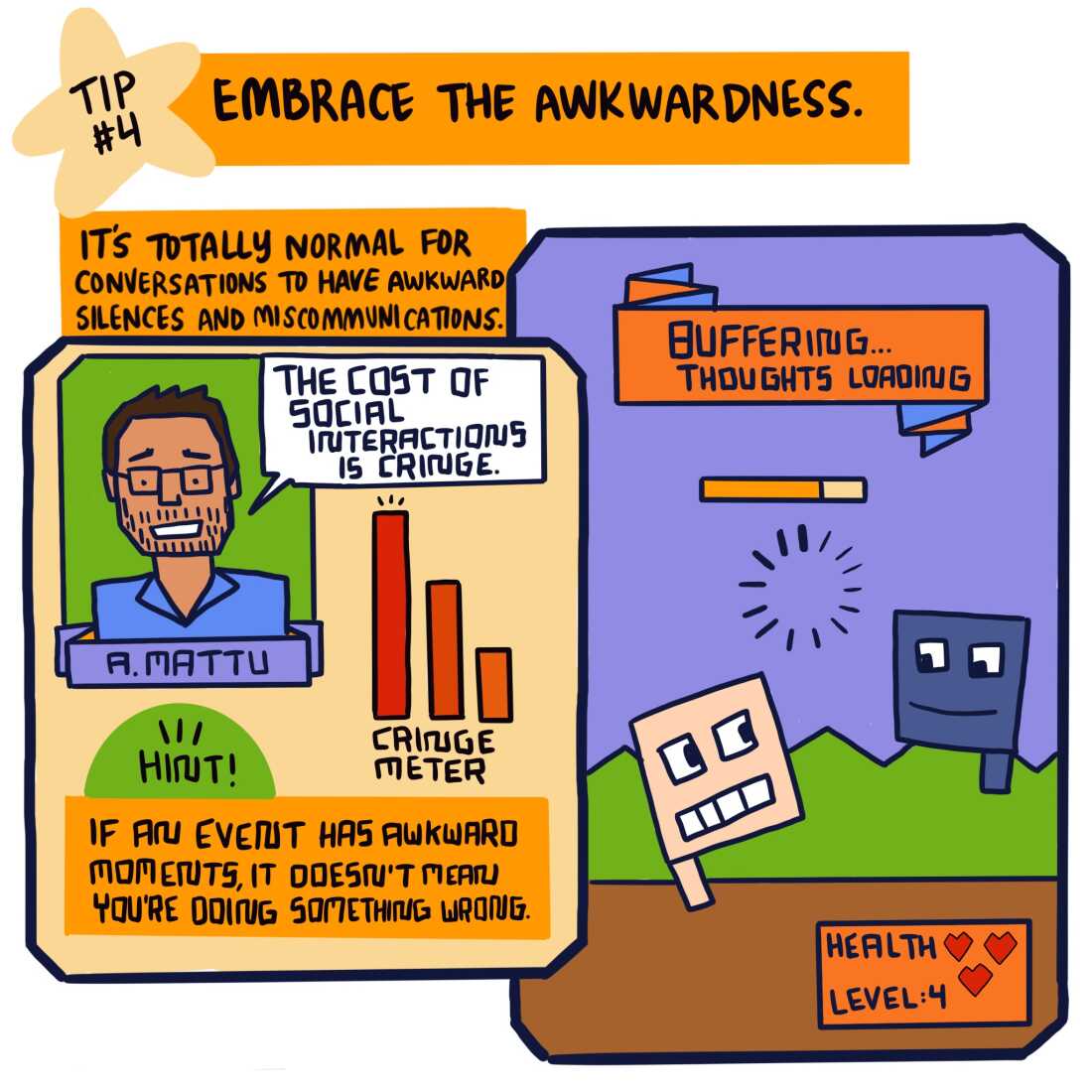  “Embrace the awkwardness. It’s totally normal for conversations to have awkward silences and miscommunications.” 

Below is an illustrated image of psychologist Ali Mattu in two-bit style. A speech bubble emanates from his mouth, reading, “The cost of social interactions is cringe.” Next to him, three bar charts say, “Cringe meter”, with each bar going down in value. 

Below, the word “Hints!” appears in a green semi-circle. Below, dark text in an orange text box reads, “If an event has awkward moments, it doesn’t mean you’re doing something wrong.” 

To the right, a two-bit video game scene shows a blockhead video game player facing another blockhead character. Above, an orange banner reads, “Buffering … thoughts loading.” A buffering wheel appears between the two characters. 