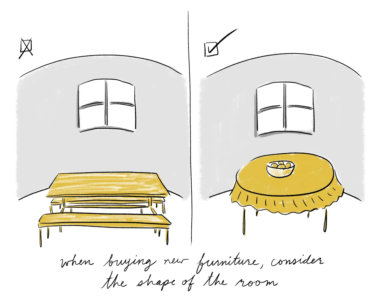 What may work in one room may not work in another. That's how people end up with a beautiful round table that looks lost in your long, rectangular dining room, says Tan. Your furniture should showcase the best qualities of the room and 'make the space as good as it can be.'