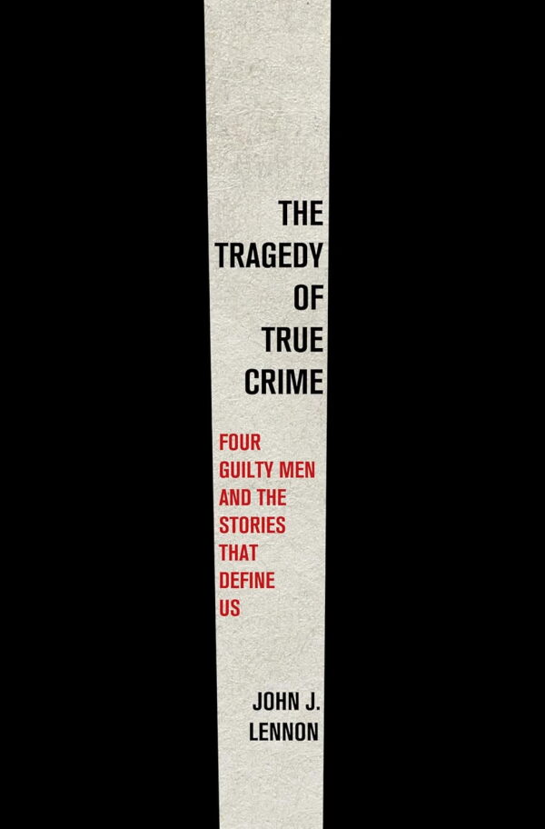 The Tragedy of True Crime: Four Guilty Men and the Stories That Define Us, by John J. Lennon