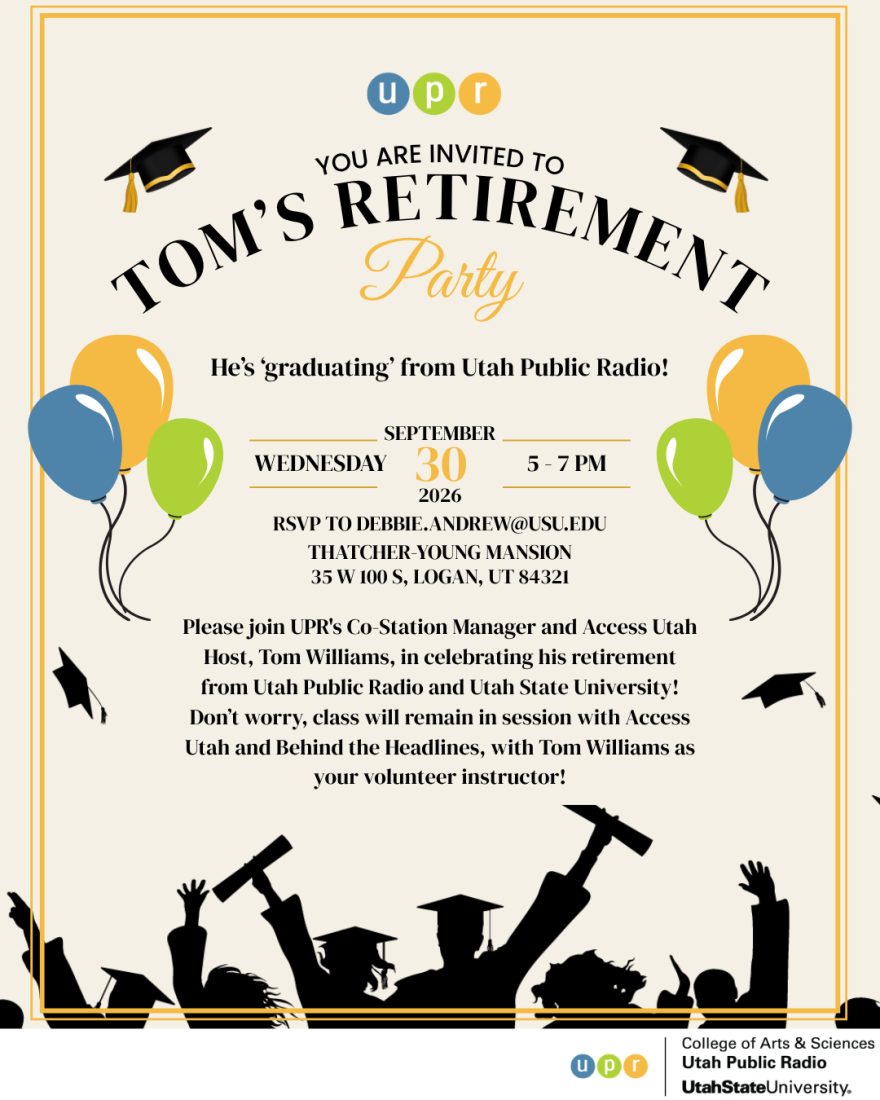 You are invited to Tom's Retirement Party. He's "graduating" from Utah Public Radio! Wednesday, Sept. 30, 2026 from 5-7 p.m. RSVP to debbie.andrew@usu.edu. Thatcher-Young Mansion. 35 W 100 S, Logan UT 84321. Please join UPR's Co-Station Manager and Access Utah Host, Tom Williams, in celebrating his retirement from Utah Public Radio and Utah State University! Don't worry, class will remain in session with Access Utah and Behind the Headlines, with Tom Williams as your volunteer instructor!