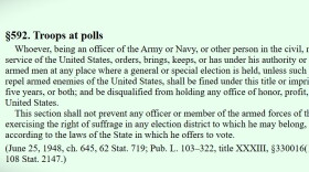 18 USC, Section 592, is the federal statute that bars federal armed agents at polling places "unless such force be necessary to repel armed enemies of the United States."