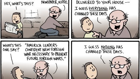 Panel 1: A child helps their grandfather clean out an attic and holds up an old newspaper, asking, “This is fun cleaning up your attic, Grandpa. Hey, what’s this?” The grandfather replies, “Ha! That’s a newspaper, kiddo.”

Panel 2: The grandfather explains, “When I was your age, folks read a daily newspaper that was delivered to your house — I guess everything has changed these days.”

Panel 3: The child asks, “What’s this one say?” The grandfather reads the headline: “America leaders confident new foreign war necessary to prevent future foreign wars.”

Panel 4: The grandfather reflects, “I guess nothing has changed these days.”