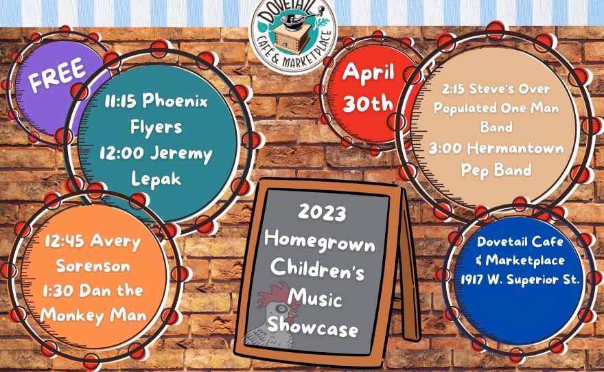 An event poster for the "2023 Homegrown Children's Music Showcase". Six different info graphics read; "FREE", "11:15 Phoenix Flyers 12:00 Jeremy Lepak", "12:45 Avery Sorenson 1:30 Dan the Monkey Man", "April 30th", "2:15 Steve's Over Populated One Man Band 3:00 Hermantown Pep Band", "Dovetail Cafe & Marketplace 1917 W. Superior St."