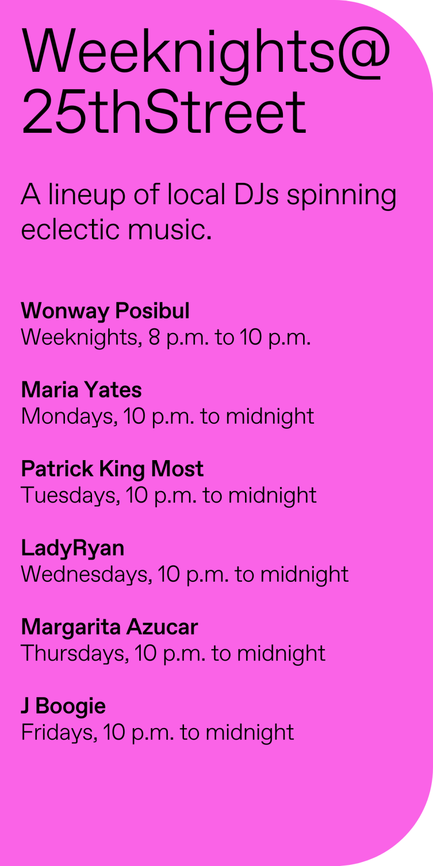 A lineup of local DJs spinning eclectic music.  

Wonway Posibul
Weeknights, 8 p.m. to 10 p.m.

Maria Yates
Mondays, 10 p.m. to midnight

Patrick King Most
Tuesdays, 10 p.m. to midnight

LadyRyan
Wednesdays, 10 p.m. to midnight

Margarita Azucar
Thursdays, 10 p.m. to midnight

J Boogie
Fridays, 10 p.m. to midnight