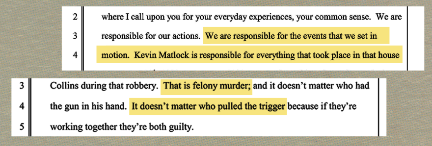 Two cropped segments from a legal transcript with yellow highlights emphasizing liability. The first segment reads, "We are responsible for the events that we set in motion. Kevin Matlock is responsible for everything that took place in that house." The second segment reads, "Collins during that robbery. That is felony murder; and it doesn't matter who had the gun in his hand. It doesn't matter who pulled the trigger because if they're working together they're both guilty."