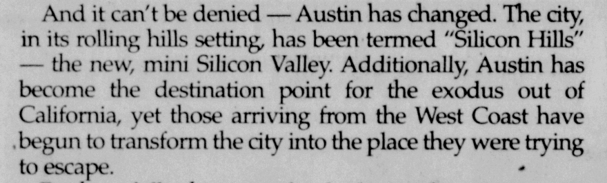 "And it can't be denied — Austin has changed. The city, in its rolling hills setting, has been termed 'Silicon Hills' — the new, mini Silicon Valley. Additionally, Austin has become the destination point for the exodus out of California, yet those arriving from the West Coast have begun to transform the city into the place they were trying to escape."