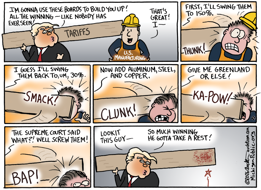 Panel 1: Donald Trump holds a giant wooden plank labeled “TARIFFS” and says, “I’m gonna use these boards to build you up! All the winning — like nobody has ever seen!” A worker wearing a hard hat and vest labeled “U.S. Manufacturing” smiles and says, “That’s great! I—”

Panel 2: Trump swings the board and hits the worker hard. Sound effect: THUNK! Trump says, “First, I’ll swing them to 150%.”

Panel 3: The worker, dazed, is hit again as Trump says, “I guess I’ll swing them back to, um, 30%.” Sound effect: SMACK!

Panel 4: Trump adds, “Now add aluminum, steel, and copper.” The board hits again with a CLUNK!

Panel 5: Trump yells, “Give me Greenland or else!” The board slams into the worker’s face again with a KA-POW!

Panel 6: Trump, holding the bloodied plank, says, “Lookit this guy— so much winning he gotta take a rest!” The battered worker lies motionless off-screen.