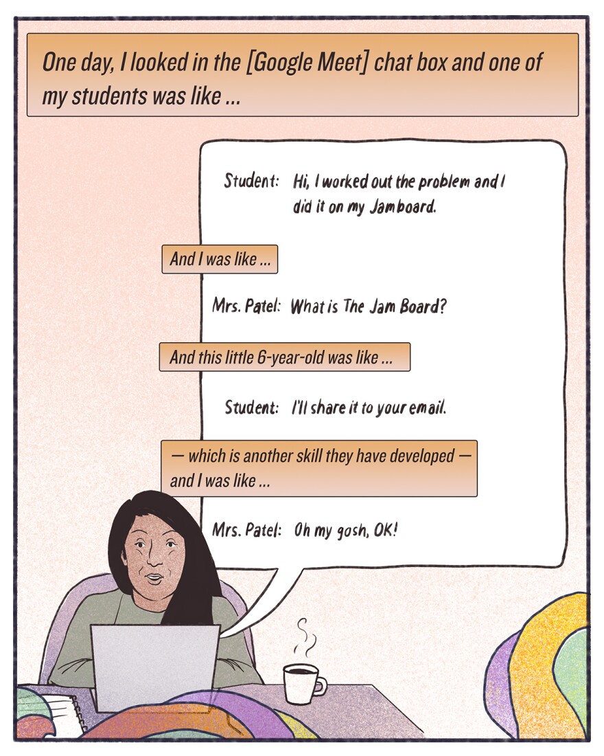 "One day, I looked in the [Google Meet] chat box, and one of my students was like ... Hi, I worked out the problem and I did it on my Jamboard. And I was like ... What is The Jam Board? And this little 6-year-old was like ... I'll share it to your email — which is another skill they have developed —and I was like ... Oh my gosh, OK!"