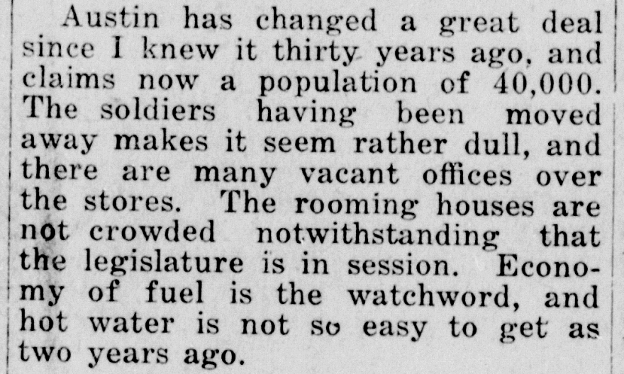 "Austin has changed a great deal since I knew it thirty years ago, and claims now a population of 40,000. The soldiers having been moved away makes it seem rather dull, and there are many vacant offices over the stores. The rooming houses are not crowded notwithstanding that the legislature is in session. Economy of fuel is the watchword, and hot water is not so easy to get as two years ago."