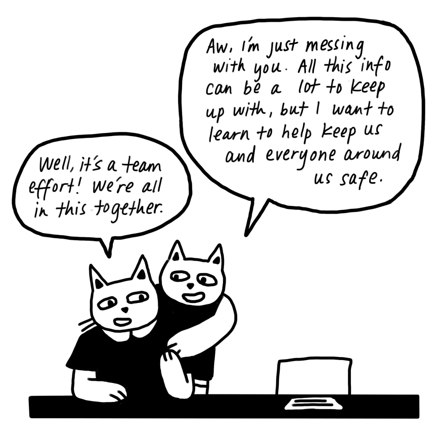 "Aw, I'm just messing with you," continues the cat who just spoke, "All this info can be a lot to keep up with, but I want to learn to help keep us and everyone around us safe." "Well, it's a team effort!" remarks the other cat. "We're all in this together."