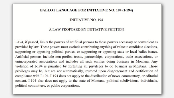 BALLOT LANGUAGE FOR INITIATIVE NO. 194 (I-194)
INITIATIVE NO. 194
A LAW PROPOSED BY INITIATIVE PETITION
I-194, if passed, limits the powers of artificial persons to those powers necessary or convenient as provided by law. These powers must exclude contributing anything of value to candidate elections, supporting or opposing political parties, or supporting or opposing state or local ballot issues. Artificial persons include non-profits, trusts, partnerships, corporations, trade associations, or unincorporated associations and includes all such entities doing business in Montana. Any violation of I-194 is punished by forfeiting all privileges to do business in Montana. Those privileges may be, but are not automatically, restored upon disgorgement and certification of compliance with I-194. I-194 does not apply to the distribution of news, commentary, or editorial content. I-194 also does not apply to the state of Montana, political subdivisions, individuals, political committees, or public corporations.