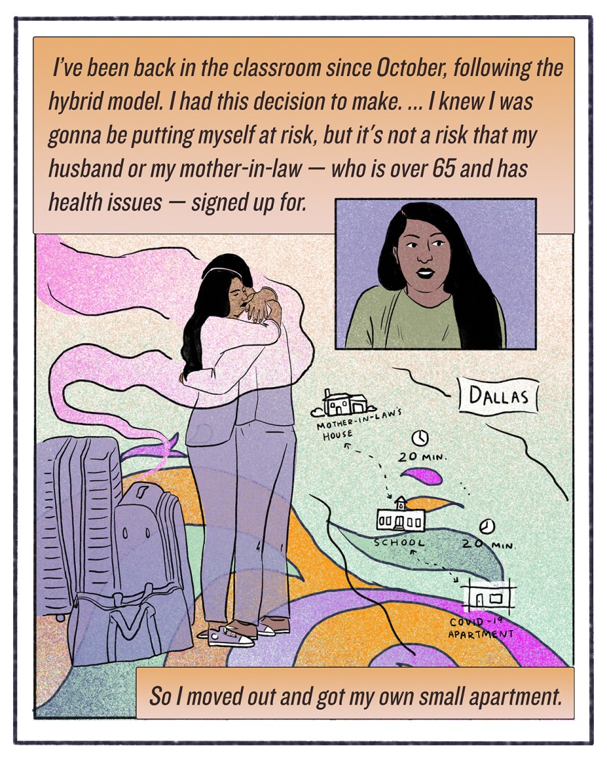 "I've been back in the classroom since October, following the hybrid model. I had this decision to make. ... I knew I was gonna be putting myself at risk, but it's not a risk that my husband or my mother-in-law — who is over 65 and has health issues — signed up for. So I moved out and got my own small apartment."