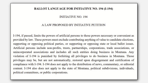 BALLOT LANGUAGE FOR INITIATIVE NO. 194 (I-194)
INITIATIVE NO. 194
A LAW PROPOSED BY INITIATIVE PETITION
I-194, if passed, limits the powers of artificial persons to those powers necessary or convenient as provided by law. These powers must exclude contributing anything of value to candidate elections, supporting or opposing political parties, or supporting or opposing state or local ballot issues. Artificial persons include non-profits, trusts, partnerships, corporations, trade associations, or unincorporated associations and includes all such entities doing business in Montana. Any violation of I-194 is punished by forfeiting all privileges to do business in Montana. Those privileges may be, but are not automatically, restored upon disgorgement and certification of compliance with I-194. I-194 does not apply to the distribution of news, commentary, or editorial content. I-194 also does not apply to the state of Montana, political subdivisions, individuals, political committees, or public corporations.