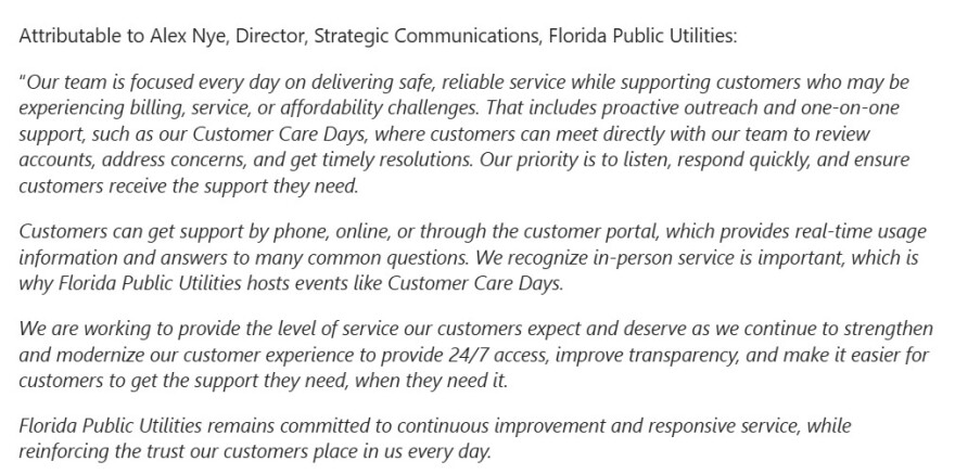 A statement provided from Alex Nye at FPU. It reads: “Our team is focused every day on delivering safe, reliable service while supporting customers who may be experiencing billing, service, or affordability challenges. That includes proactive outreach and one-on-one support, such as our Customer Care Days, where customers can meet directly with our team to review accounts, address concerns, and get timely resolutions. Our priority is to listen, respond quickly, and ensure customers receive the support they need.

Customers can get support by phone, online, or through the customer portal, which provides real-time usage information and answers to many common questions. We recognize in-person service is important, which is why Florida Public Utilities hosts events like Customer Care Days.

We are working to provide the level of service our customers expect and deserve as we continue to strengthen and modernize our customer experience to provide 24/7 access, improve transparency, and make it easier for customers to get the support they need, when they need it.

Florida Public Utilities remains committed to continuous improvement and responsive service, while reinforcing the trust our customers place in us every day.