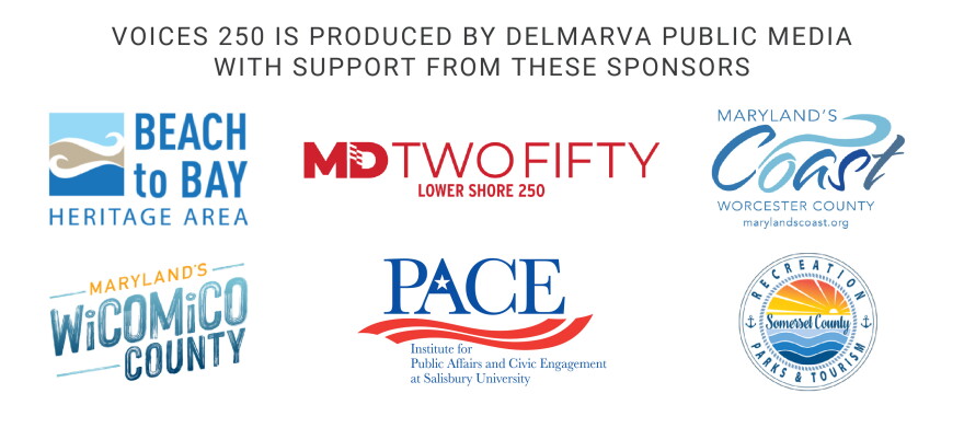 Voices 250 is produced by Delmarva Public Media with support from these sponsors: Beach to Bay Heritage Area, MD Two Fifty / Lower Shore 250, Worcester County, Wicomico County, PACE Institute for Public Affairs and Civic Engagement at Salisbury University, and Somerset County Recreation Parks & Tourism