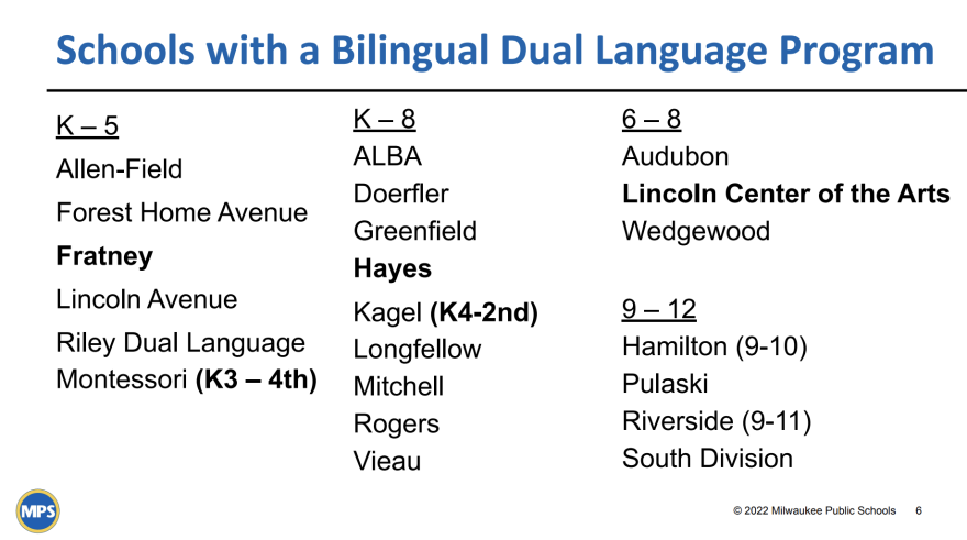 These are the 21 MPS schools with bilingual programs. The schools in bold (Fratney, Riley, Hayes, Kagel and Lincoln) are two-way bilingual or dual language, meaning they serve both native English and Spanish speakers. The others are one-way bilingual, geared toward English learners who speak Spanish as a first language. This list does not include the language immersion schools: German, French, Spanish and Italian. Those schools serve mostly English speakers rather than English learners.