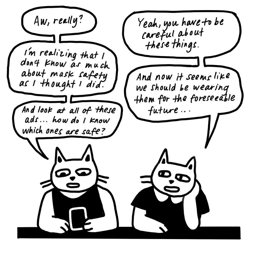 A conversation between the cats. "I'm realizing I don't know as much about mask safety as I thought I did," says the cat with the phone. "And look at all these ads ... how do I know which ones are safe?"
