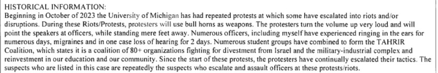 The text says, “Beginning in October of 2023, the University of Michigan has had repeated protests at which some have escalated into riots and/or disruptions. During these Riots/Protests, protesters will use bull horns as weapons. The protesters turn the volume up very loud and will point the speakers at officers, while standing mere feet away. Numerous officers, including myself have experienced ringing in the ears for numerous days, migraines and in one case loss of hearing for 2 days. Numerous student groups have combined to form the TAHRIR Coalition, which states it is a coalition of 80+ organizations fighting for divestment from Israel and the military-industrial complex and reinvestment in our education and our community. Since the start of the protests, the protesters have continually escalated their tactics. The suspects who are listed in this case are repeatedly the suspects who escalate and assault officers at these protests/riots.”