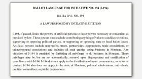 BALLOT LANGUAGE FOR INITIATIVE NO. 194 (I-194)
INITIATIVE NO. 194
A LAW PROPOSED BY INITIATIVE PETITION
I-194, if passed, limits the powers of artificial persons to those powers necessary or convenient as provided by law. These powers must exclude contributing anything of value to candidate elections, supporting or opposing political parties, or supporting or opposing state or local ballot issues. Artificial persons include non-profits, trusts, partnerships, corporations, trade associations, or unincorporated associations and includes all such entities doing business in Montana. Any violation of I-194 is punished by forfeiting all privileges to do business in Montana. Those privileges may be, but are not automatically, restored upon disgorgement and certification of compliance with I-194. I-194 does not apply to the distribution of news, commentary, or editorial content. I-194 also does not apply to the state of Montana, political subdivisions, individuals, political committees, or public corporations.