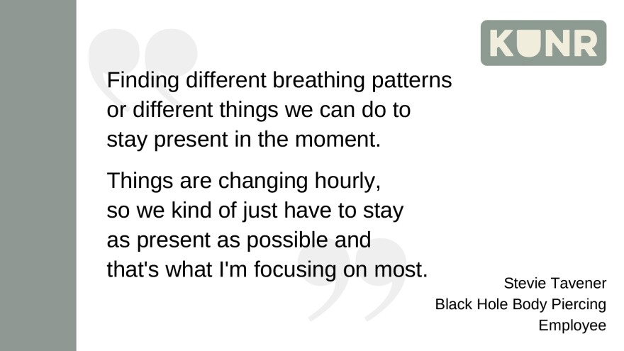 Stevie Tavener said, "Finding different breathing patterns or different things we can do to stay present in the moment. Things are changing hourly, so we kind of just have to stay as present as possible and that's what I'm focusing on most."