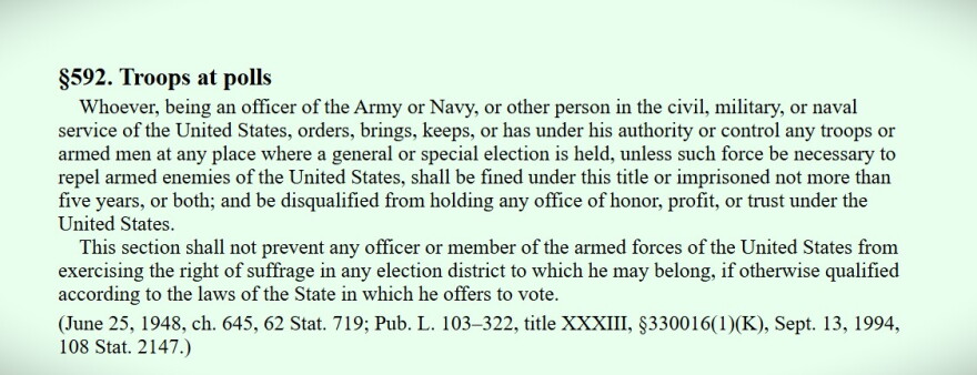 18 USC, Section 592, is the federal statute that bars federal armed agents at polling places "unless such force be necessary to repel armed enemies of the United States."