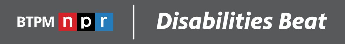 A graphic with a grey background. BTPM NPR logo, a white vertical line after that and then a line of text reading Disabilities Beat